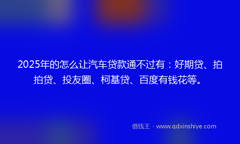 2025年的怎么让汽车贷款通不过有：好期贷、拍拍贷、投友圈、柯基贷、百度有钱花等。