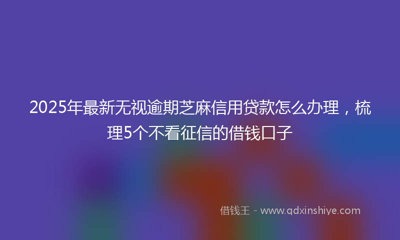 2025年最新无视逾期芝麻信用贷款怎么办理，梳理5个不看征信的借钱口子
