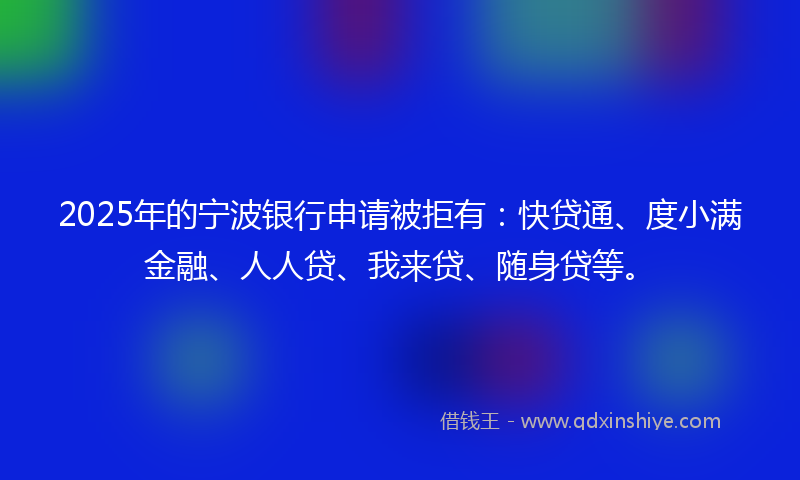 2025年的宁波银行申请被拒有：快贷通、度小满金融、人人贷、我来贷、随身贷等。