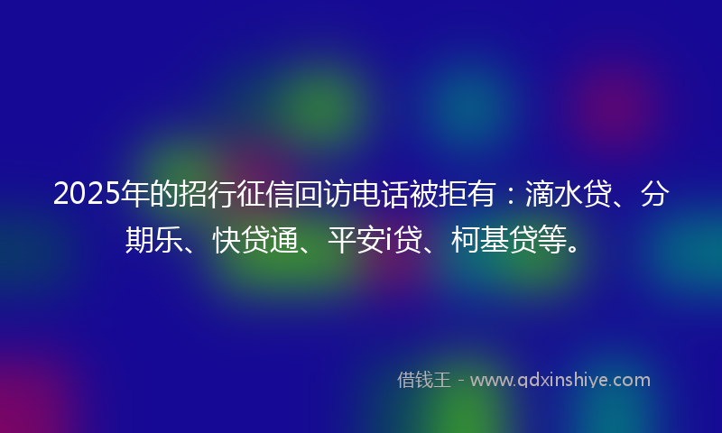 2025年的招行征信回访电话被拒有：滴水贷、分期乐、快贷通、平安i贷、柯基贷等。
