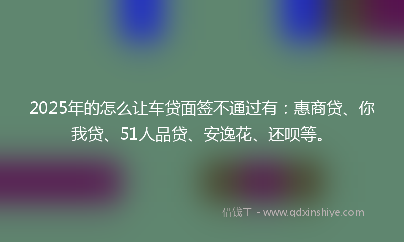 2025年的怎么让车贷面签不通过有：惠商贷、你我贷、51人品贷、安逸花、还呗等。