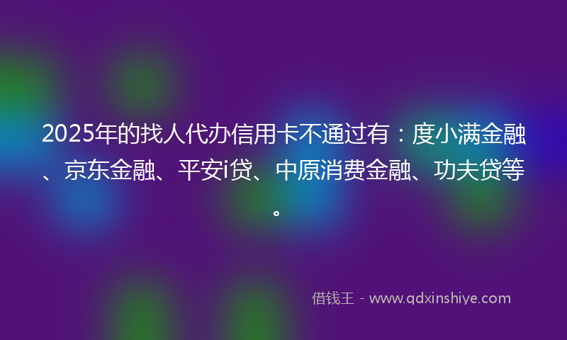 2025年的找人代办信用卡不通过有：度小满金融、京东金融、平安i贷、中原消费金融、功夫贷等。