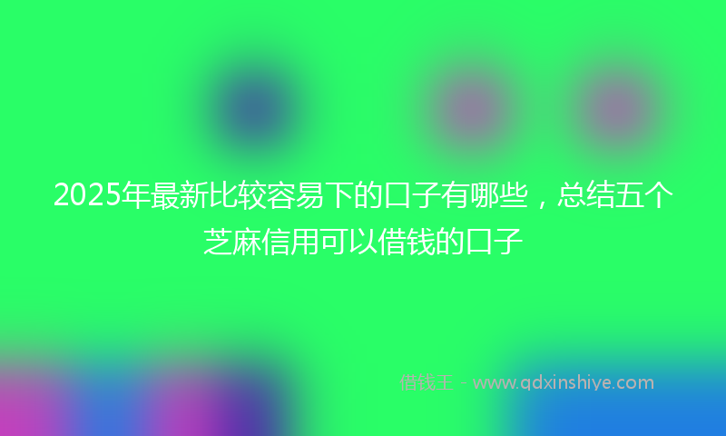 2025年最新比较容易下的口子有哪些，总结五个芝麻信用可以借钱的口子
