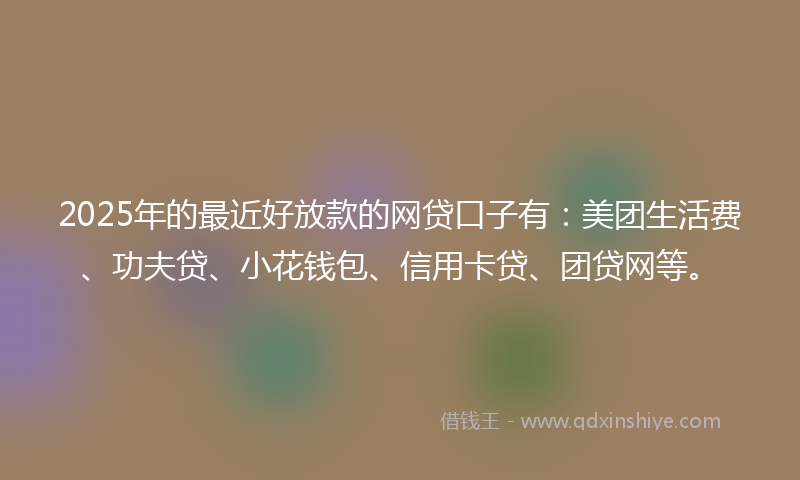 2025年的最近好放款的网贷口子有：美团生活费、功夫贷、小花钱包、信用卡贷、团贷网等。