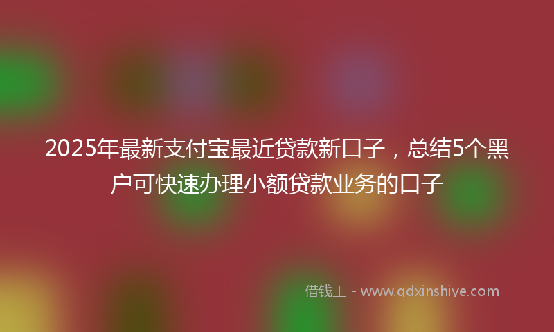 2025年最新支付宝最近贷款新口子，总结5个黑户可快速办理小额贷款业务的口子