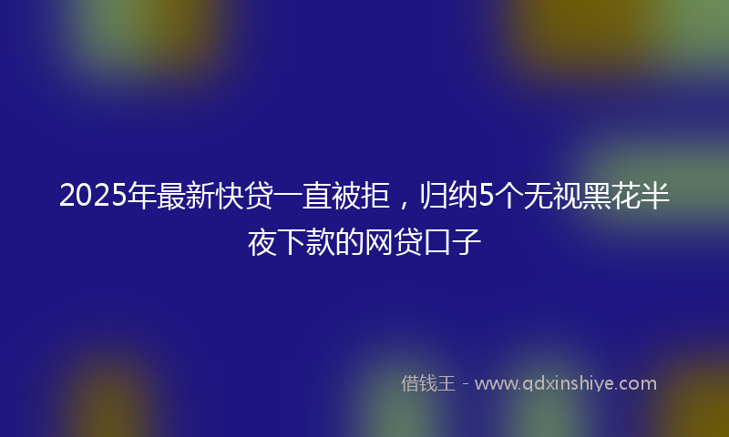 2025年最新快贷一直被拒，归纳5个无视黑花半夜下款的网贷口子