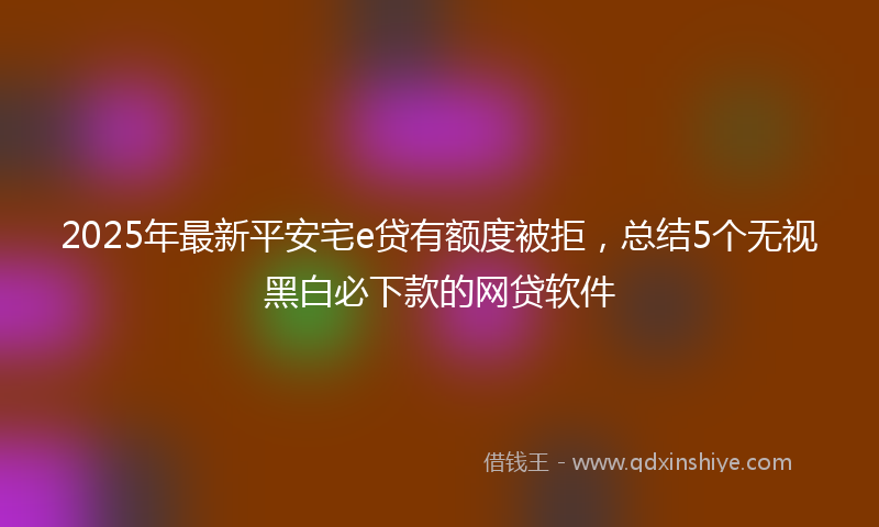 2025年最新平安宅e贷有额度被拒，总结5个无视黑白必下款的网贷软件