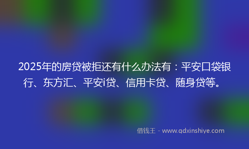 2025年的房贷被拒还有什么办法有：平安口袋银行、东方汇、平安i贷、信用卡贷、随身贷等。