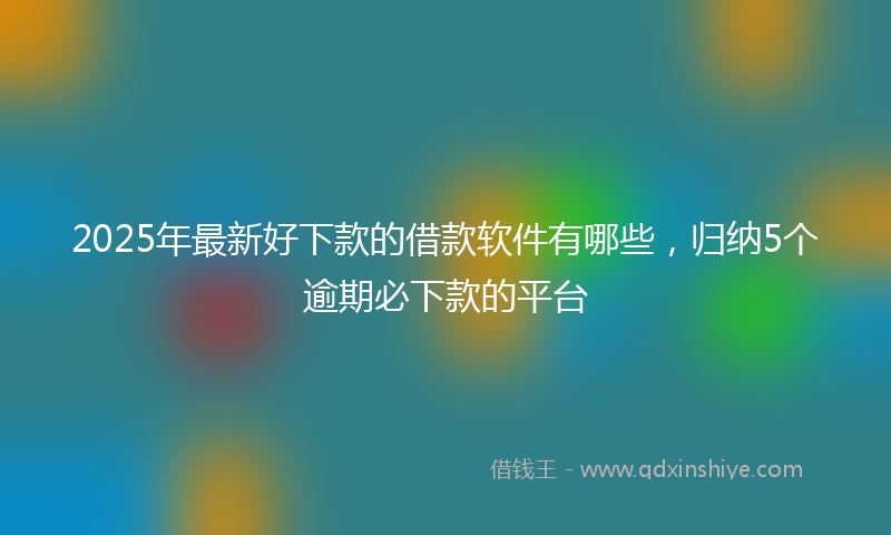 2025年最新好下款的借款软件有哪些，归纳5个逾期必下款的平台