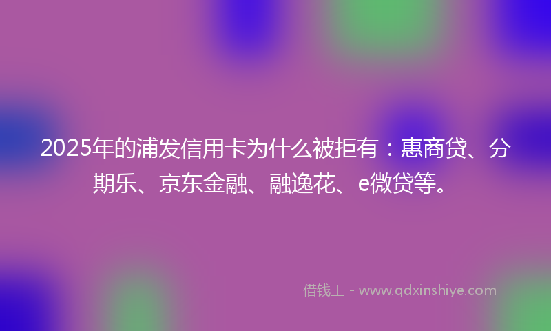 2025年的浦发信用卡为什么被拒有：惠商贷、分期乐、京东金融、融逸花、e微贷等。
