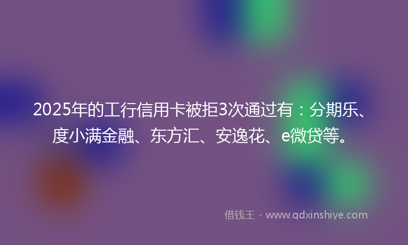 2025年的工行信用卡被拒3次通过有：分期乐、度小满金融、东方汇、安逸花、e微贷等。