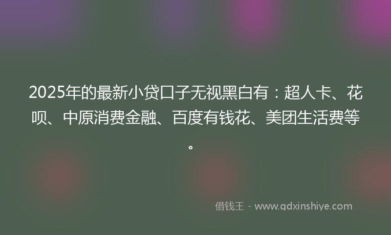 2025年的最新小贷口子无视黑白有：超人卡、花呗、中原消费金融、百度有钱花、美团生活费等。