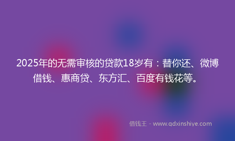 2025年的无需审核的贷款18岁有：替你还、微博借钱、惠商贷、东方汇、百度有钱花等。