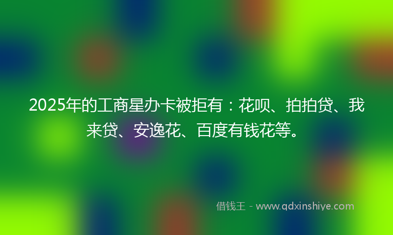2025年的工商星办卡被拒有：花呗、拍拍贷、我来贷、安逸花、百度有钱花等。
