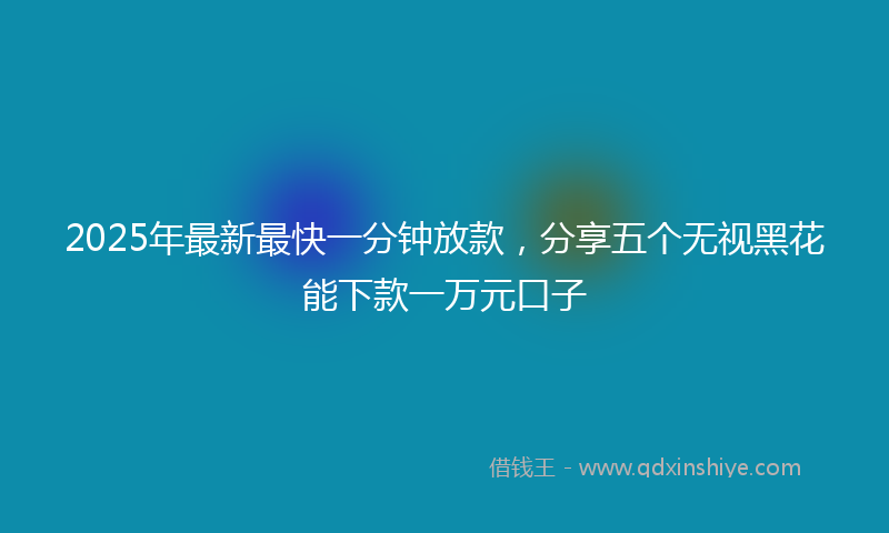 2025年最新最快一分钟放款，分享五个无视黑花能下款一万元口子
