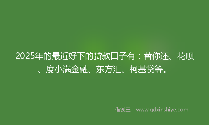 2025年的最近好下的贷款口子有：替你还、花呗、度小满金融、东方汇、柯基贷等。