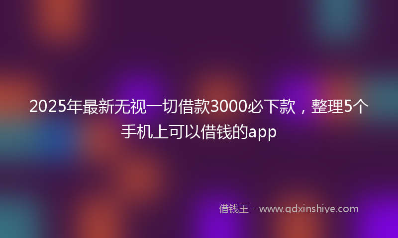 2025年最新无视一切借款3000必下款，整理5个手机上可以借钱的app