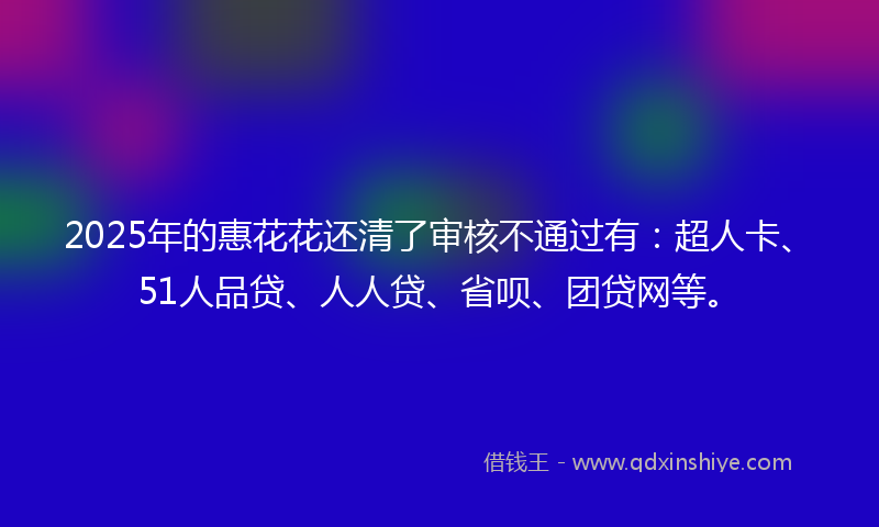 2025年的惠花花还清了审核不通过有：超人卡、51人品贷、人人贷、省呗、团贷网等。