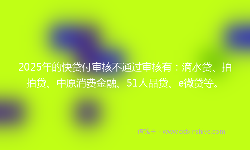 2025年的快贷付审核不通过审核有：滴水贷、拍拍贷、中原消费金融、51人品贷、e微贷等。