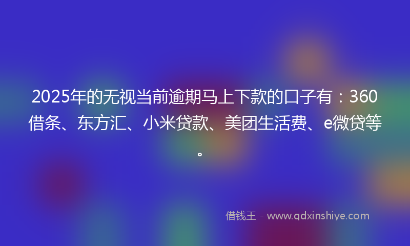 2025年的无视当前逾期马上下款的口子有：360借条、东方汇、小米贷款、美团生活费、e微贷等。