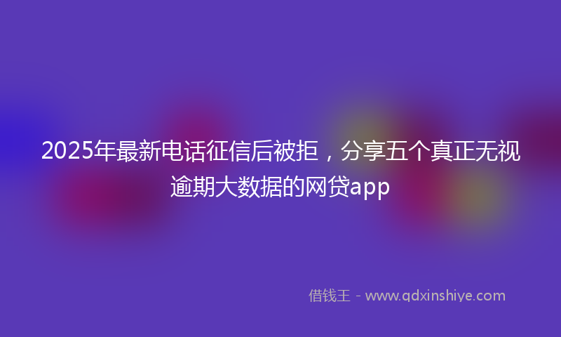 2025年最新电话征信后被拒，分享五个真正无视逾期大数据的网贷app