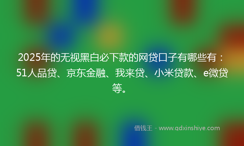 2025年的无视黑白必下款的网贷口子有哪些有：51人品贷、京东金融、我来贷、小米贷款、e微贷等。