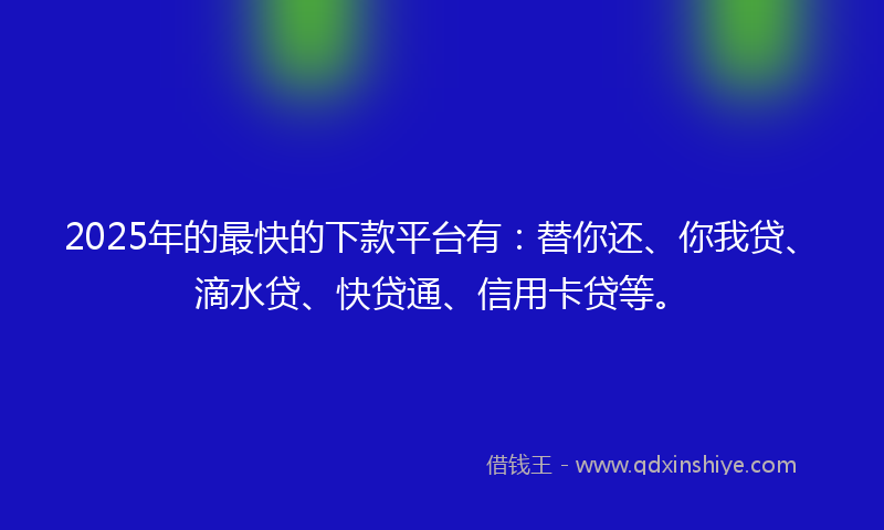 2025年的最快的下款平台有：替你还、你我贷、滴水贷、快贷通、信用卡贷等。