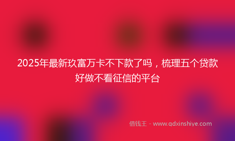 2025年最新玖富万卡不下款了吗，梳理五个贷款好做不看征信的平台