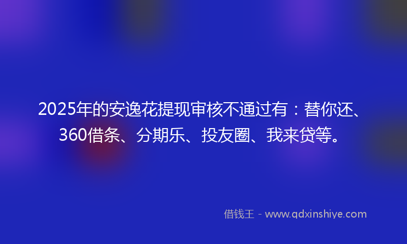 2025年的安逸花提现审核不通过有：替你还、360借条、分期乐、投友圈、我来贷等。