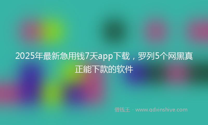 2025年最新急用钱7天app下载，罗列5个网黑真正能下款的软件