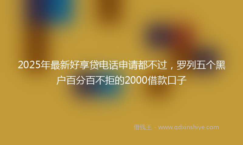 2025年最新好享贷电话申请都不过，罗列五个黑户百分百不拒的2000借款口子