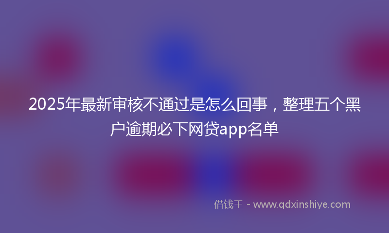 2025年最新审核不通过是怎么回事，整理五个黑户逾期必下网贷app名单
