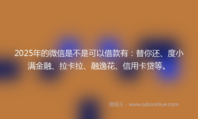 2025年的微信是不是可以借款有：替你还、度小满金融、拉卡拉、融逸花、信用卡贷等。