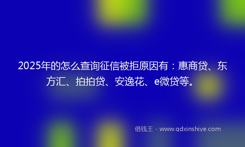 2025年的怎么查询征信被拒原因有：惠商贷、东方汇、拍拍贷、安逸花、e微贷等。