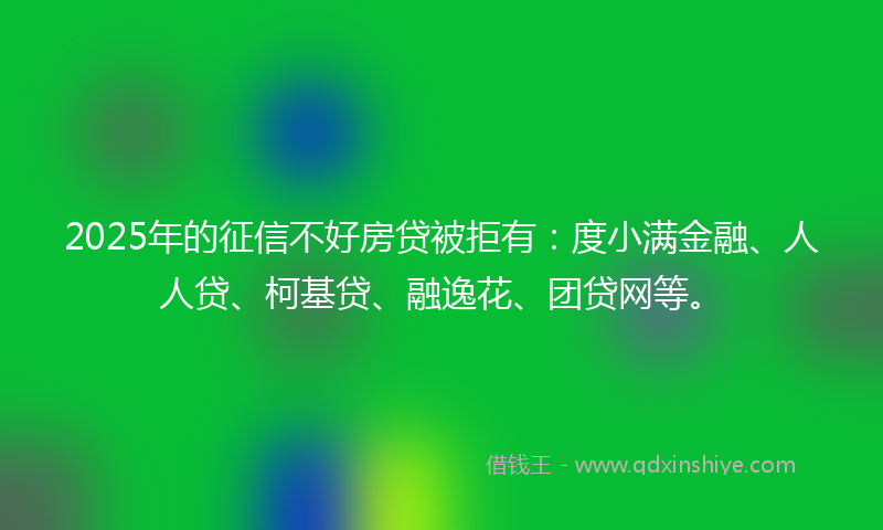 2025年的征信不好房贷被拒有：度小满金融、人人贷、柯基贷、融逸花、团贷网等。