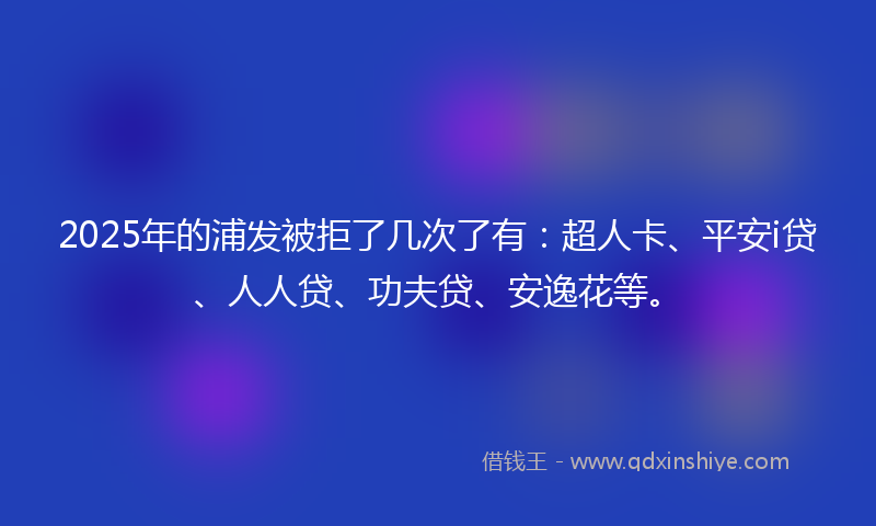 2025年的浦发被拒了几次了有：超人卡、平安i贷、人人贷、功夫贷、安逸花等。