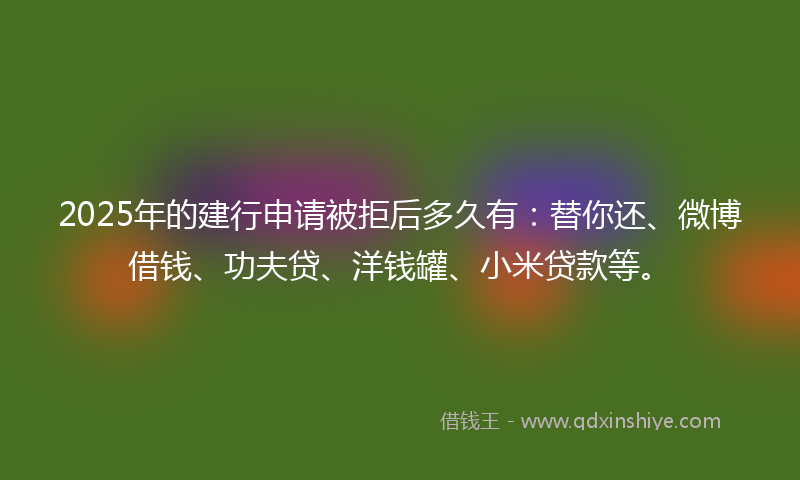 2025年的建行申请被拒后多久有：替你还、微博借钱、功夫贷、洋钱罐、小米贷款等。