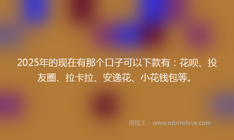 2025年的现在有那个口子可以下款有：花呗、投友圈、拉卡拉、安逸花、小花钱包等。