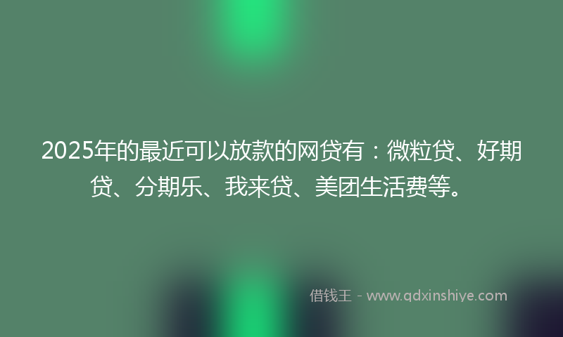 2025年的最近可以放款的网贷有：微粒贷、好期贷、分期乐、我来贷、美团生活费等。