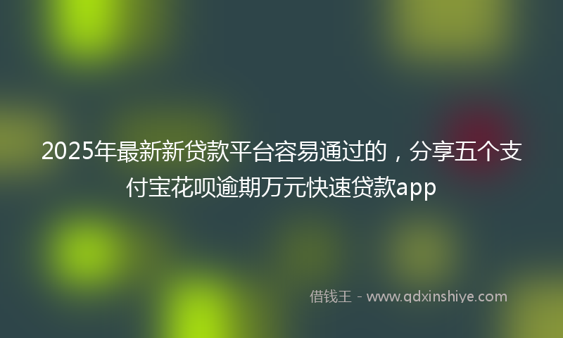 2025年最新新贷款平台容易通过的，分享五个支付宝花呗逾期万元快速贷款app