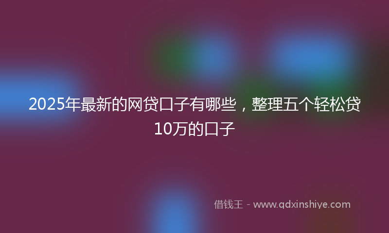 2025年最新的网贷口子有哪些，整理五个轻松贷10万的口子