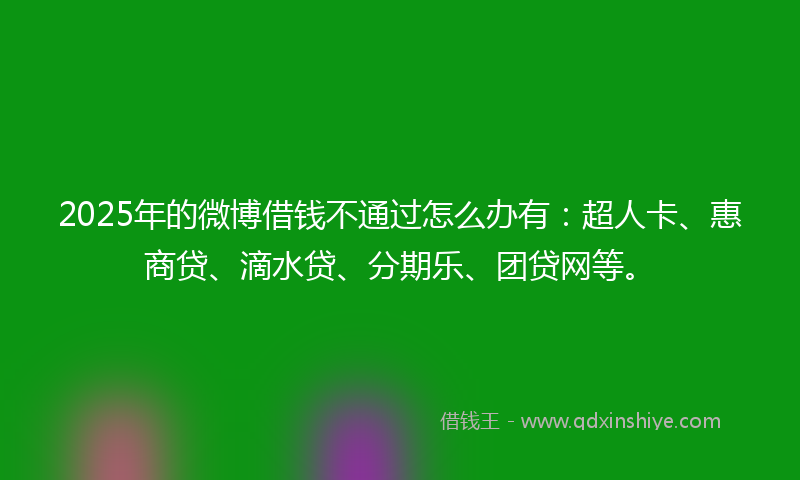 2025年的微博借钱不通过怎么办有：超人卡、惠商贷、滴水贷、分期乐、团贷网等。