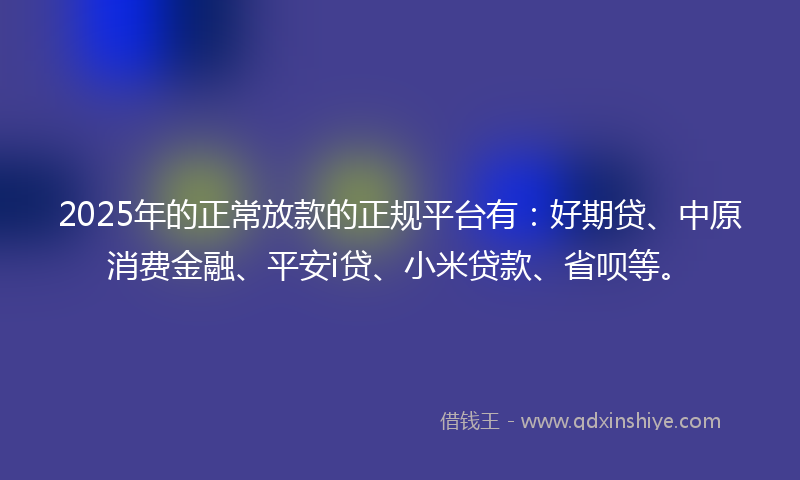 2025年的正常放款的正规平台有：好期贷、中原消费金融、平安i贷、小米贷款、省呗等。