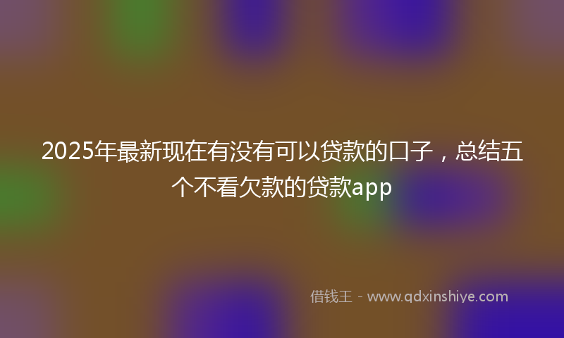 2025年最新现在有没有可以贷款的口子，总结五个不看欠款的贷款app