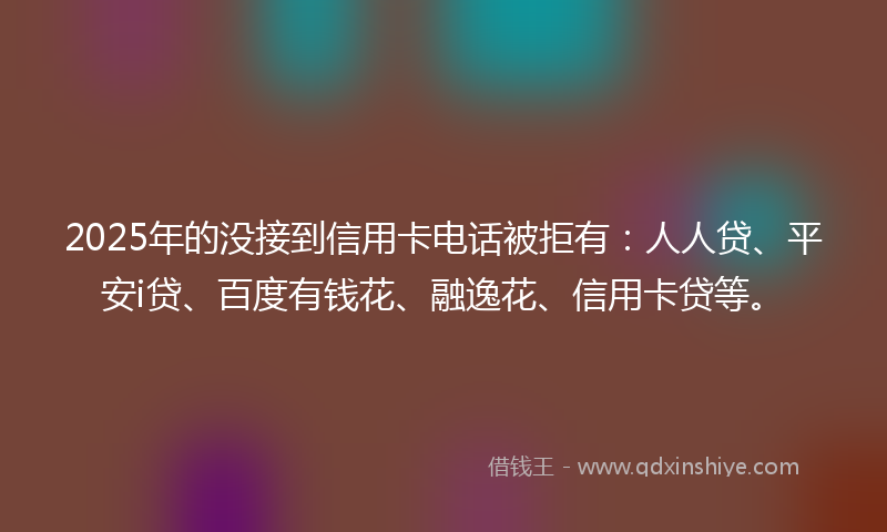 2025年的没接到信用卡电话被拒有：人人贷、平安i贷、百度有钱花、融逸花、信用卡贷等。