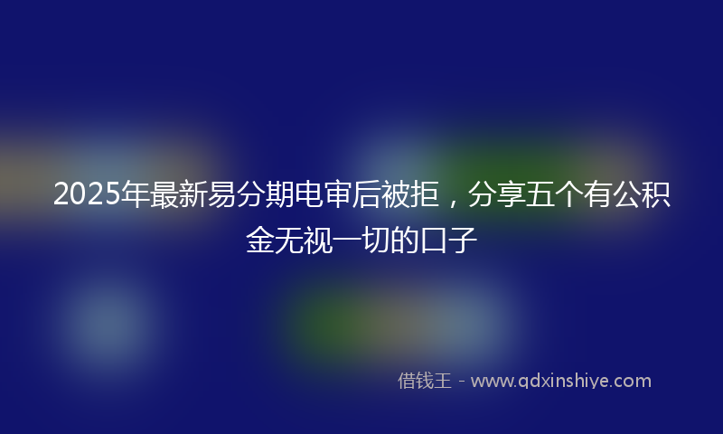 2025年最新易分期电审后被拒，分享五个有公积金无视一切的口子