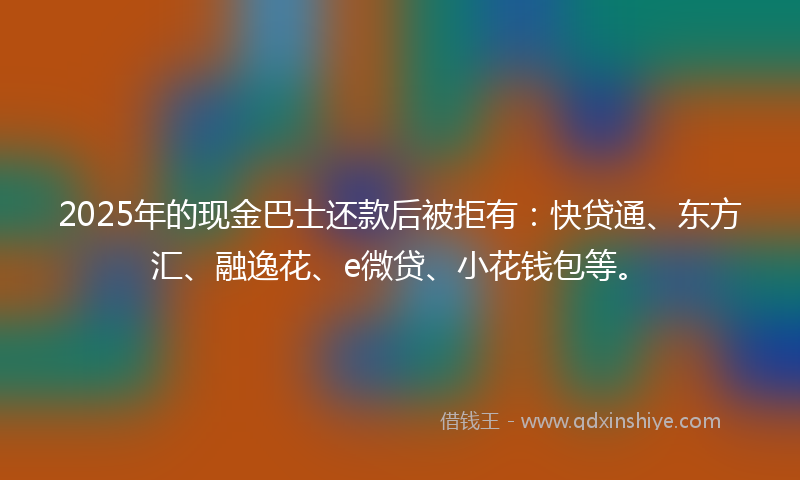 2025年的现金巴士还款后被拒有：快贷通、东方汇、融逸花、e微贷、小花钱包等。