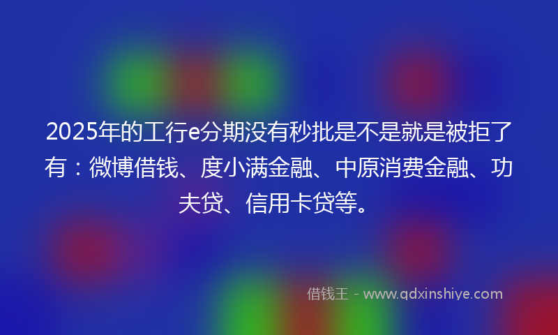 2025年的工行e分期没有秒批是不是就是被拒了有：微博借钱、度小满金融、中原消费金融、功夫贷、信用卡贷等。