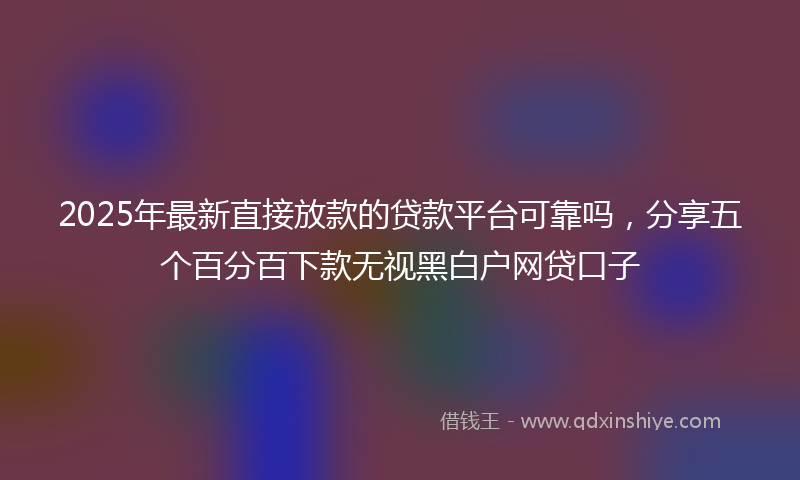 2025年最新直接放款的贷款平台可靠吗，分享五个百分百下款无视黑白户网贷口子