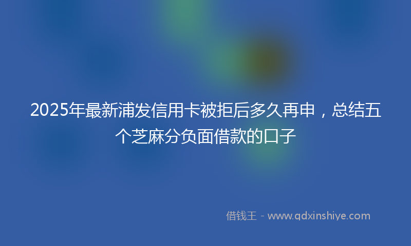 2025年最新浦发信用卡被拒后多久再申，总结五个芝麻分负面借款的口子